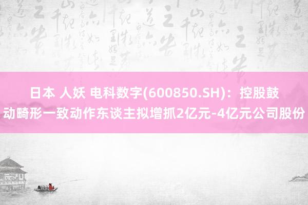 日本 人妖 电科数字(600850.SH)：控股鼓动畸形一致动作东谈主拟增抓2亿元-4亿元公司股份