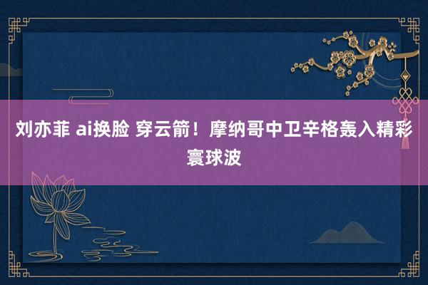 刘亦菲 ai换脸 穿云箭！摩纳哥中卫辛格轰入精彩寰球波