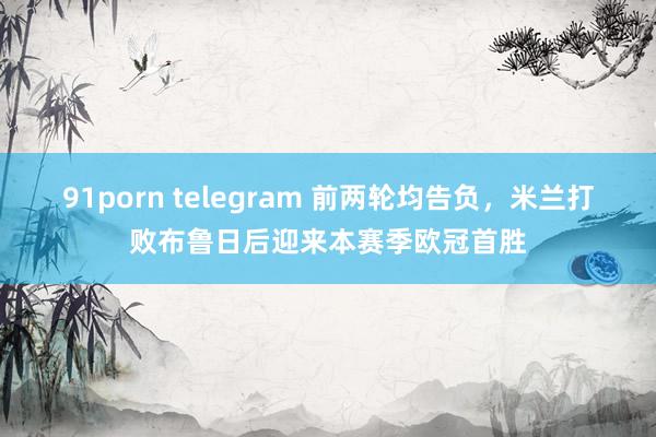 91porn telegram 前两轮均告负，米兰打败布鲁日后迎来本赛季欧冠首胜