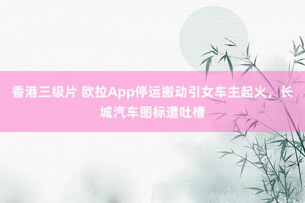 香港三级片 欧拉App停运搬动引女车主起火，长城汽车图标遭吐槽