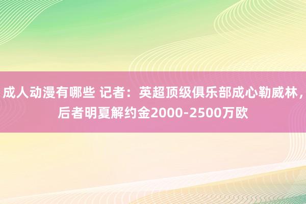 成人动漫有哪些 记者：英超顶级俱乐部成心勒威林，后者明夏解约金2000-2500万欧