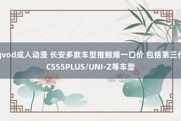 qvod成人动漫 长安多款车型推鲸爆一口价 包括第三代CS55PLUS/UNI-Z等车型