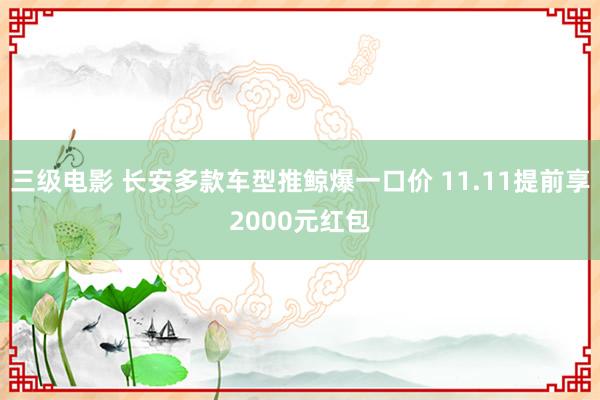 三级电影 长安多款车型推鲸爆一口价 11.11提前享2000元红包