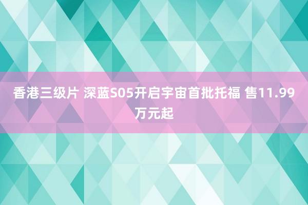 香港三级片 深蓝S05开启宇宙首批托福 售11.99万元起