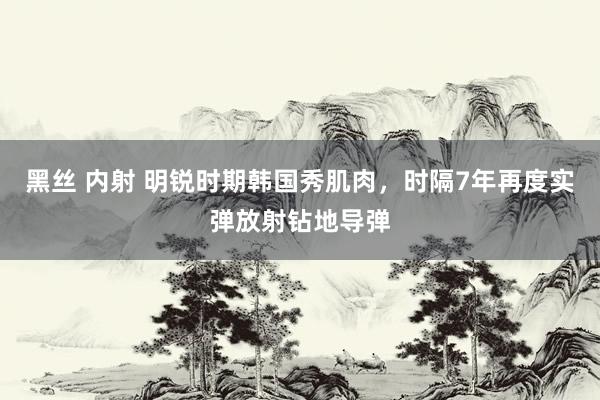 黑丝 内射 明锐时期韩国秀肌肉，时隔7年再度实弹放射钻地导弹