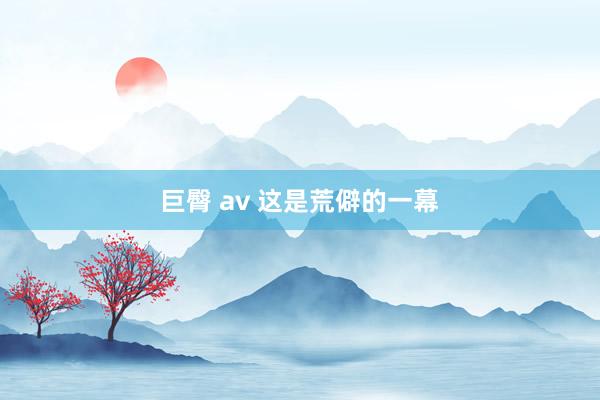 巨臀 av 这是荒僻的一幕