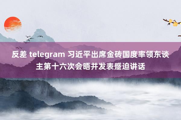 反差 telegram 习近平出席金砖国度率领东谈主第十六次会晤并发表蹙迫讲话