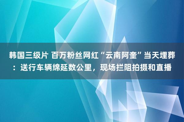 韩国三级片 百万粉丝网红“云南阿奎”当天埋葬：送行车辆绵延数公里，现场拦阻拍摄和直播