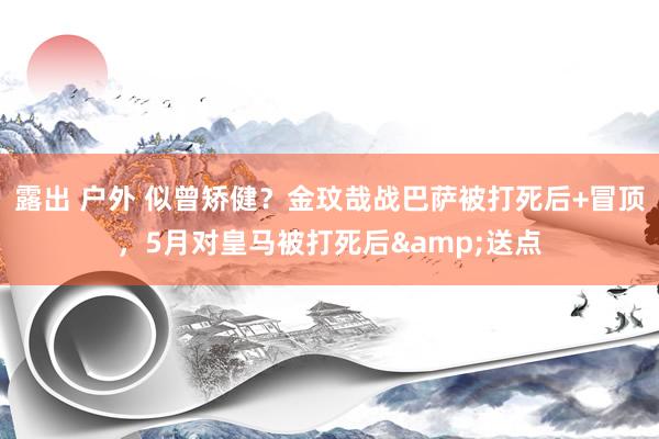 露出 户外 似曾矫健？金玟哉战巴萨被打死后+冒顶，5月对皇马被打死后&送点