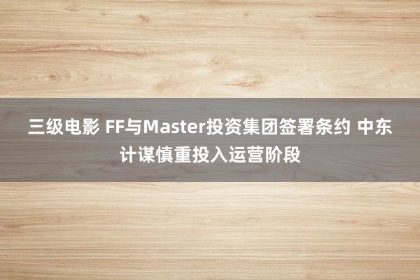 三级电影 FF与Master投资集团签署条约 中东计谋慎重投入运营阶段