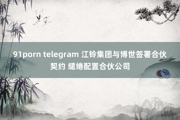 91porn telegram 江铃集团与博世签署合伙契约 缱绻配置合伙公司