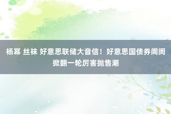 杨幂 丝袜 好意思联储大音信！好意思国债券阛阓掀翻一轮厉害抛售潮