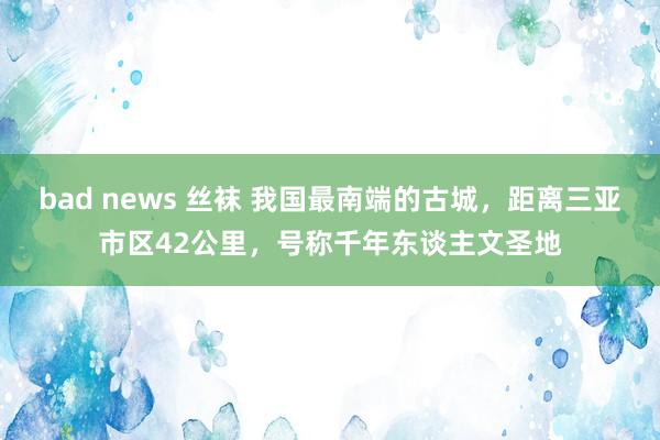 bad news 丝袜 我国最南端的古城，距离三亚市区42公里，号称千年东谈主文圣地