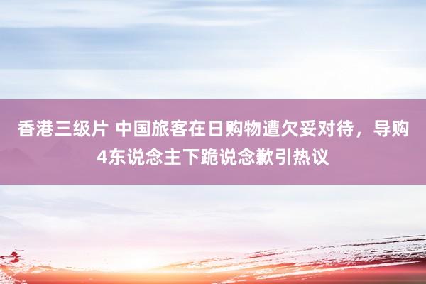 香港三级片 中国旅客在日购物遭欠妥对待，导购4东说念主下跪说念歉引热议