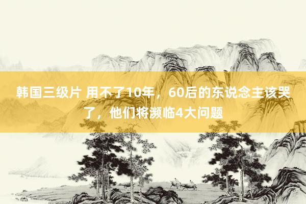 韩国三级片 用不了10年，60后的东说念主该哭了，他们将濒临4大问题