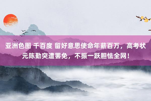 亚洲色图 千百度 留好意思使命年薪百万，高考状元陈勤突遭罢免，不振一跃胆怯全网！