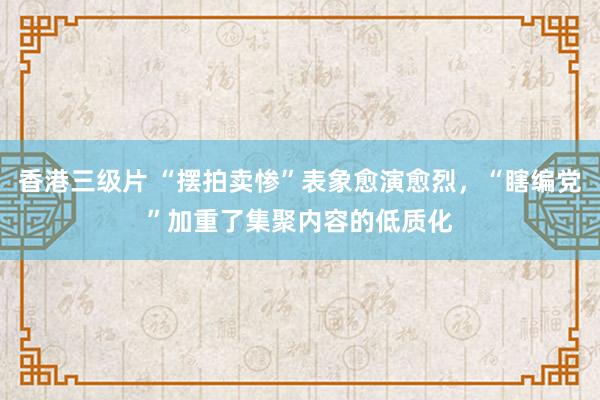 香港三级片 “摆拍卖惨”表象愈演愈烈，“瞎编党”加重了集聚内容的低质化