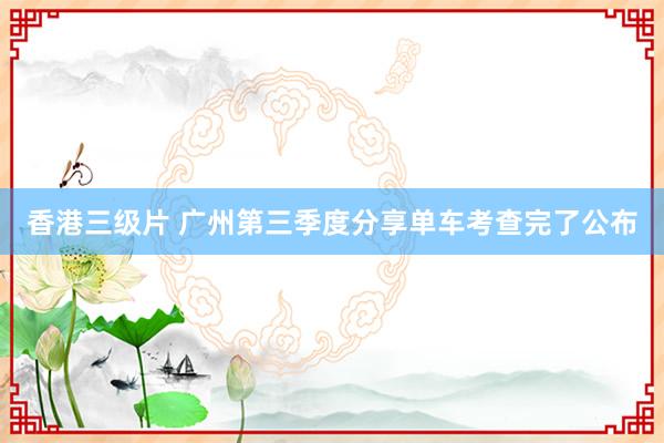 香港三级片 广州第三季度分享单车考查完了公布