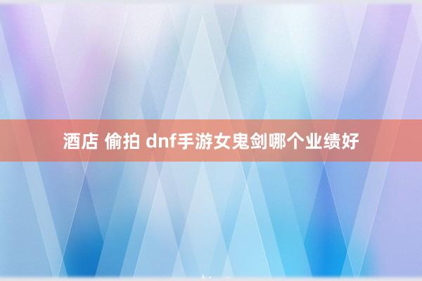 酒店 偷拍 dnf手游女鬼剑哪个业绩好