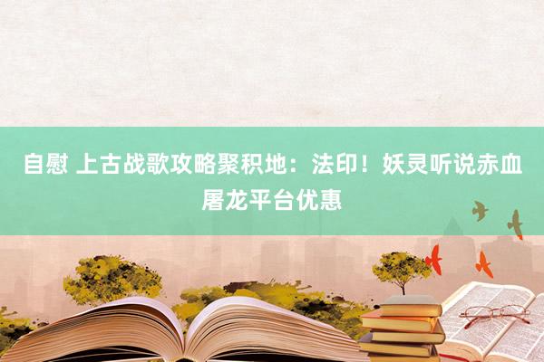 自慰 上古战歌攻略聚积地：法印！妖灵听说赤血屠龙平台优惠