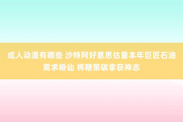 成人动漫有哪些 沙特阿好意思估量本年巨匠石油需求褂讪 将鞭策碳拿获神志