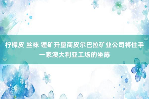 柠檬皮 丝袜 锂矿开垦商皮尔巴拉矿业公司将住手一家澳大利亚工场的坐蓐