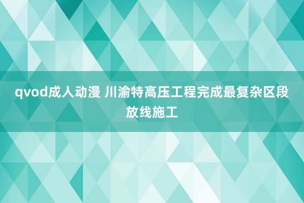 qvod成人动漫 川渝特高压工程完成最复杂区段放线施工