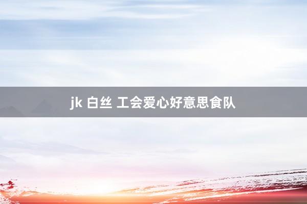 jk 白丝 工会爱心好意思食队