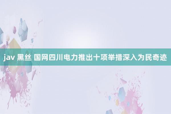 jav 黑丝 国网四川电力推出十项举措深入为民奇迹