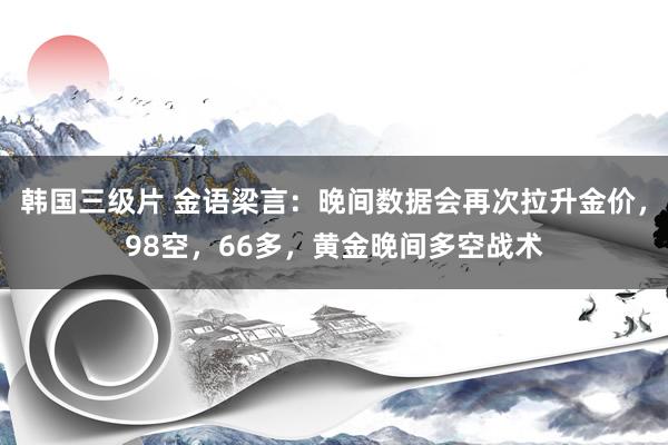 韩国三级片 金语梁言：晚间数据会再次拉升金价，98空，66多，黄金晚间多空战术