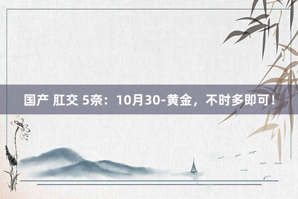 国产 肛交 5奈：10月30-黄金，不时多即可！