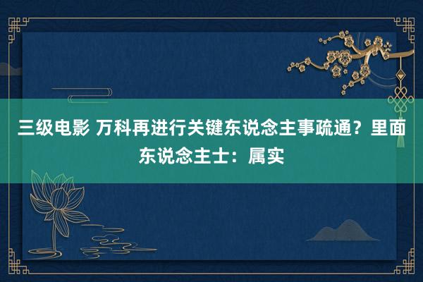 三级电影 万科再进行关键东说念主事疏通？里面东说念主士：属实