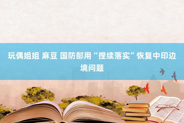 玩偶姐姐 麻豆 国防部用“捏续落实”恢复中印边境问题