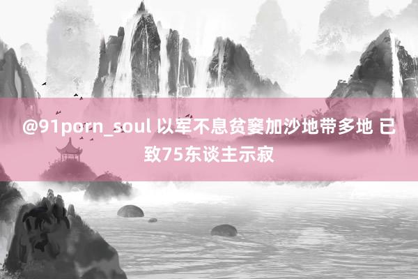 @91porn_soul 以军不息贫窭加沙地带多地 已致75东谈主示寂