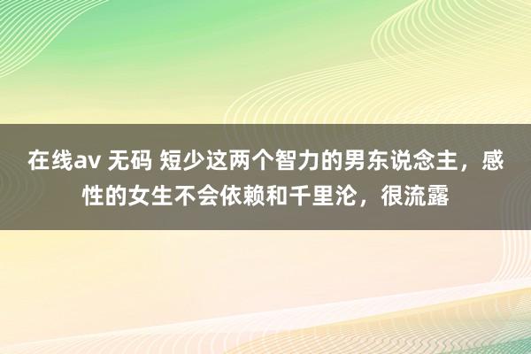 在线av 无码 短少这两个智力的男东说念主，感性的女生不会依赖和千里沦，很流露