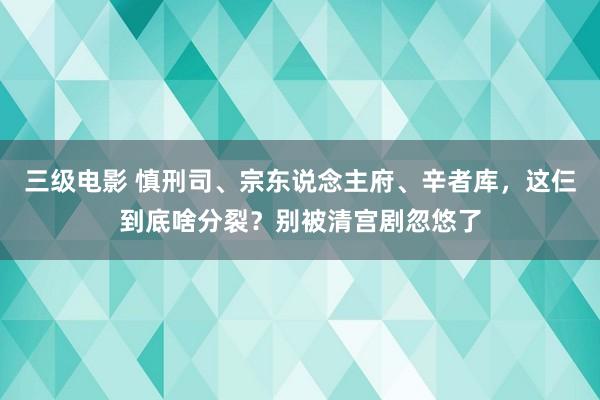 三级电影 慎刑司、宗东说念主府、辛者库，这仨到底啥分裂？别被清宫剧忽悠了