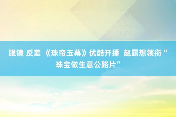 眼镜 反差 《珠帘玉幕》优酷开播  赵露想领衔“珠宝做生意公路片”