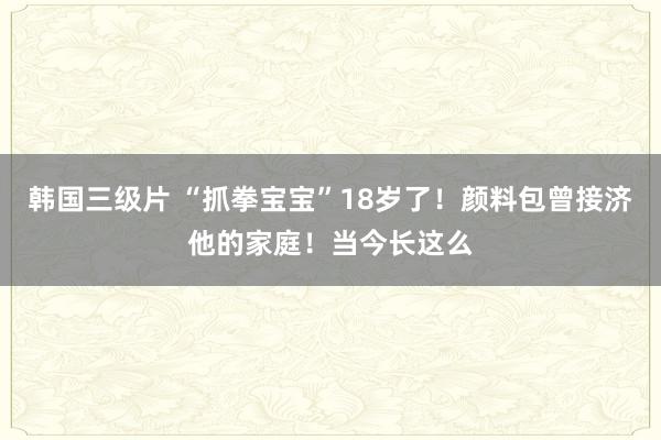 韩国三级片 “抓拳宝宝”18岁了！颜料包曾接济他的家庭！当今长这么