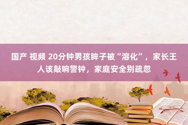 国产 视频 20分钟男孩眸子被“溶化”，家长王人该敲响警钟，家庭安全别疏忽