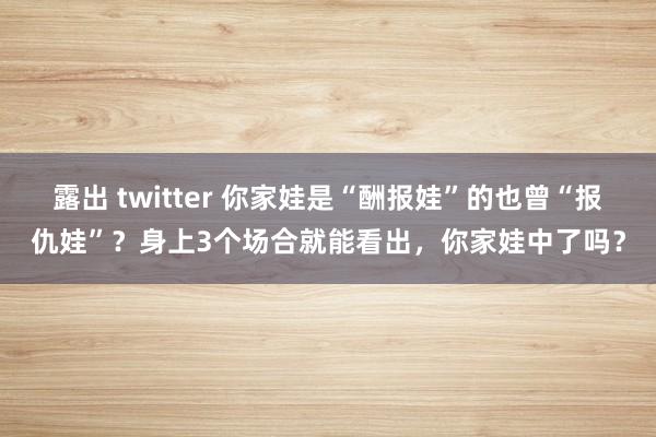 露出 twitter 你家娃是“酬报娃”的也曾“报仇娃”？身上3个场合就能看出，你家娃中了吗？