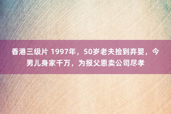 香港三级片 1997年，50岁老夫捡到弃婴，今男儿身家千万，为报父恩卖公司尽孝