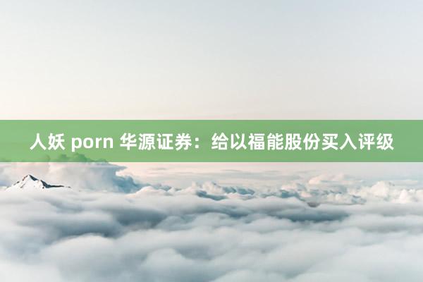 人妖 porn 华源证券：给以福能股份买入评级