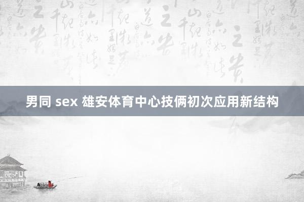 男同 sex 雄安体育中心技俩初次应用新结构