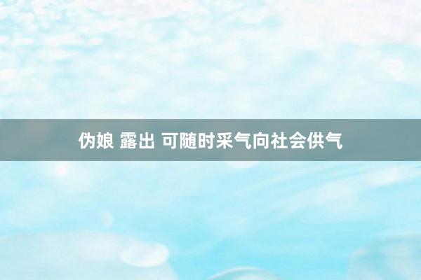 伪娘 露出 可随时采气向社会供气