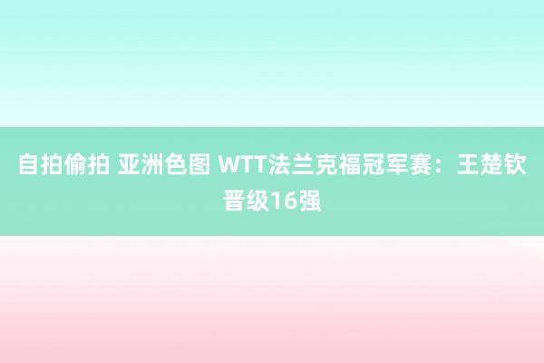 自拍偷拍 亚洲色图 WTT法兰克福冠军赛：王楚钦晋级16强