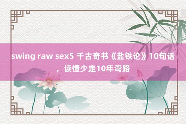 swing raw sex5 千古奇书《盐铁论》10句话，读懂少走10年弯路