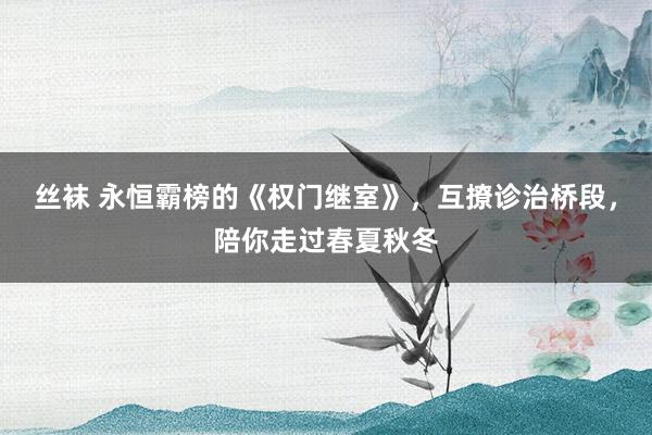 丝袜 永恒霸榜的《权门继室》，互撩诊治桥段，陪你走过春夏秋冬