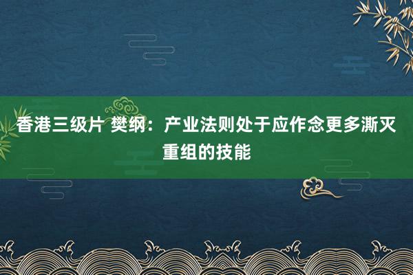 香港三级片 樊纲：产业法则处于应作念更多澌灭重组的技能