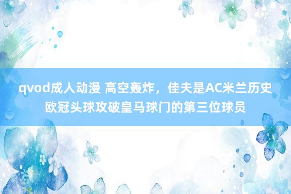 qvod成人动漫 高空轰炸，佳夫是AC米兰历史欧冠头球攻破皇马球门的第三位球员