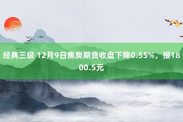 经典三级 12月9日焦炭期货收盘下降0.55%，报1800.5元